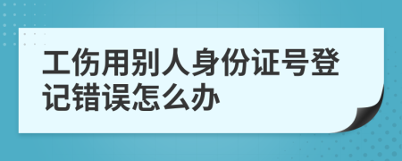 工伤用别人身份证号登记错误怎么办