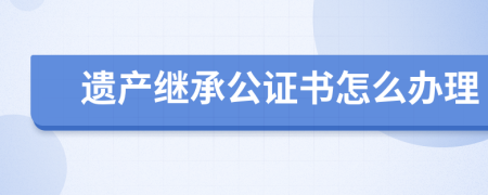 遗产继承公证书怎么办理