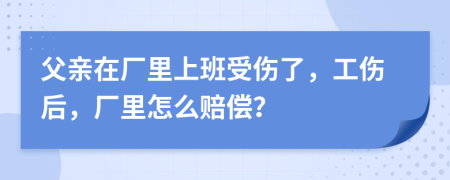 父亲在厂里上班受伤了，工伤后，厂里怎么赔偿？