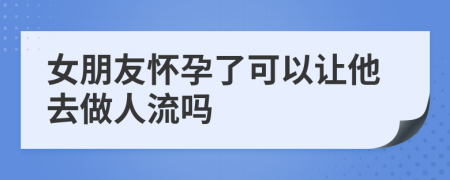 女朋友怀孕了可以让他去做人流吗