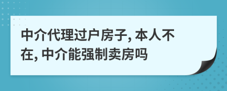 中介代理过户房子, 本人不在, 中介能强制卖房吗