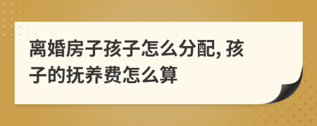 离婚房子孩子怎么分配, 孩子的抚养费怎么算