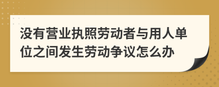 没有营业执照劳动者与用人单位之间发生劳动争议怎么办