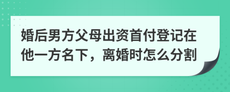 婚后男方父母出资首付登记在他一方名下，离婚时怎么分割