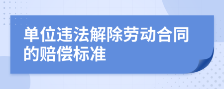 单位违法解除劳动合同的赔偿标准