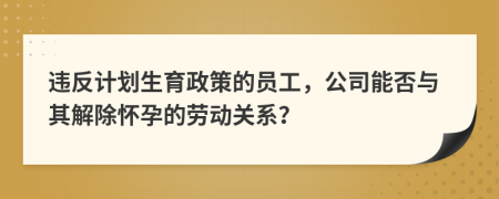 违反计划生育政策的员工，公司能否与其解除怀孕的劳动关系？