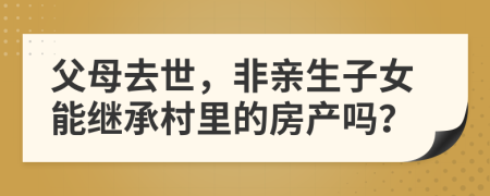 父母去世，非亲生子女能继承村里的房产吗？