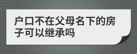 户口不在父母名下的房子可以继承吗