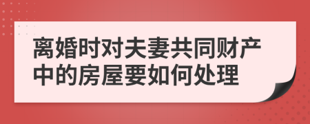 离婚时对夫妻共同财产中的房屋要如何处理