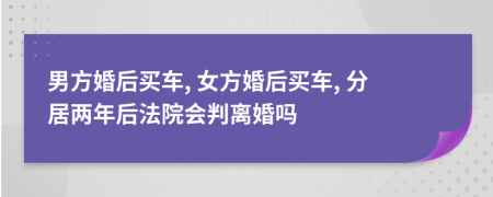 男方婚后买车, 女方婚后买车, 分居两年后法院会判离婚吗