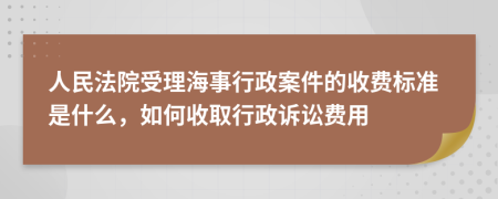 人民法院受理海事行政案件的收费标准是什么，如何收取行政诉讼费用