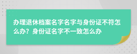 办理退休档案名字名字与身份证不符怎么办？身份证名字不一致怎么办