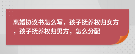 离婚协议书怎么写，孩子抚养权归女方，孩子抚养权归男方，怎么分配