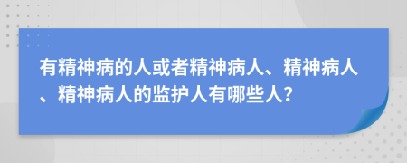 有精神病的人或者精神病人、精神病人、精神病人的监护人有哪些人？