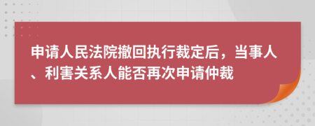 申请人民法院撤回执行裁定后，当事人、利害关系人能否再次申请仲裁