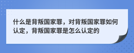 什么是背叛国家罪，对背叛国家罪如何认定，背叛国家罪是怎么认定的