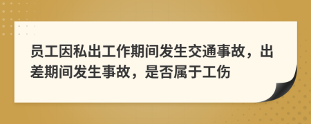 员工因私出工作期间发生交通事故，出差期间发生事故，是否属于工伤