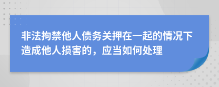 非法拘禁他人债务关押在一起的情况下造成他人损害的，应当如何处理