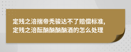 定残之涪揣帝秃骏达不了赔偿标准, 定残之涪酝酗酗酗酗酒的怎么处理