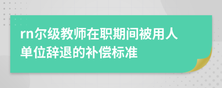 rn尔级教师在职期间被用人单位辞退的补偿标准