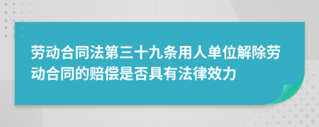 劳动合同法第三十九条用人单位解除劳动合同的赔偿是否具有法律效力