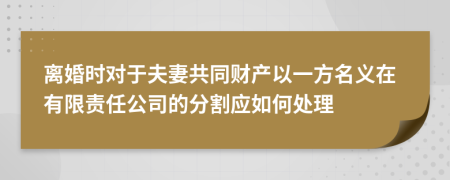 离婚时对于夫妻共同财产以一方名义在有限责任公司的分割应如何处理