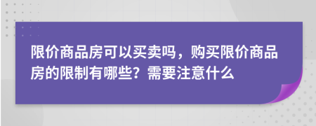 限价商品房可以买卖吗，购买限价商品房的限制有哪些？需要注意什么