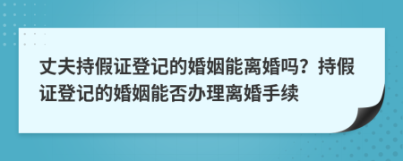 丈夫持假证登记的婚姻能离婚吗？持假证登记的婚姻能否办理离婚手续