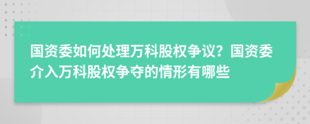 国资委如何处理万科股权争议？国资委介入万科股权争夺的情形有哪些