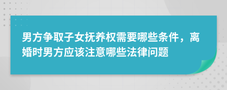 男方争取子女抚养权需要哪些条件，离婚时男方应该注意哪些法律问题