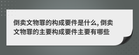 倒卖文物罪的构成要件是什么, 倒卖文物罪的主要构成要件主要有哪些