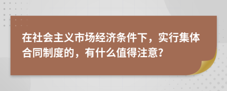 在社会主义市场经济条件下，实行集体合同制度的，有什么值得注意？