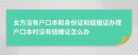 女方没有户口本和身份证和结婚证办理户口本时没有结婚证怎么办