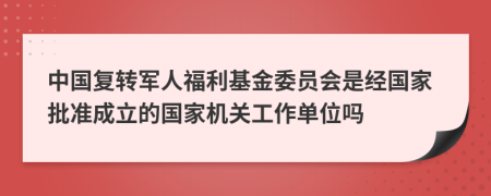中国复转军人福利基金委员会是经国家批准成立的国家机关工作单位吗