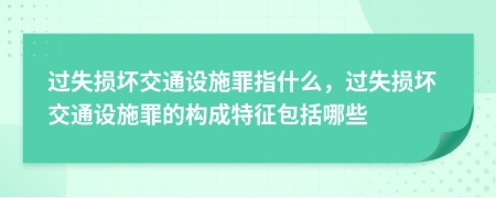 过失损坏交通设施罪指什么，过失损坏交通设施罪的构成特征包括哪些