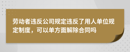 劳动者违反公司规定违反了用人单位规定制度，可以单方面解除合同吗