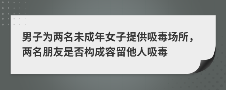 男子为两名未成年女子提供吸毒场所，两名朋友是否构成容留他人吸毒