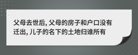 父母去世后, 父母的房子和户口没有迁出, 儿子的名下的土地归谁所有