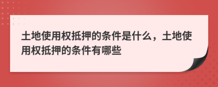 土地使用权抵押的条件是什么，土地使用权抵押的条件有哪些