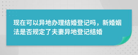 现在可以异地办理结婚登记吗，新婚姻法是否规定了夫妻异地登记结婚