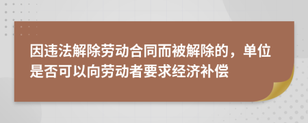 因违法解除劳动合同而被解除的，单位是否可以向劳动者要求经济补偿