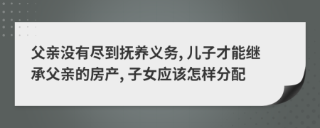 父亲没有尽到抚养义务, 儿子才能继承父亲的房产, 子女应该怎样分配