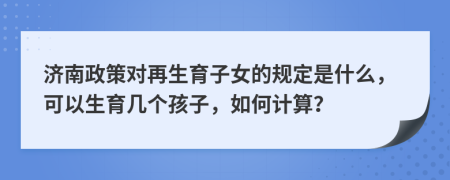 济南政策对再生育子女的规定是什么，可以生育几个孩子，如何计算？