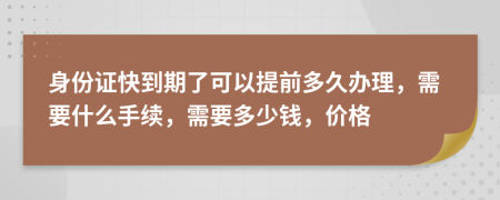 身份证快到期了可以提前多久办理，需要什么手续，需要多少钱，价格