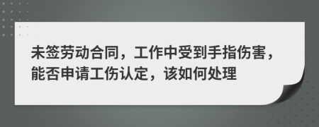 未签劳动合同，工作中受到手指伤害，能否申请工伤认定，该如何处理