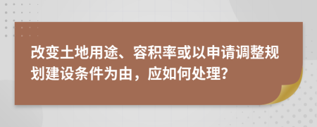 改变土地用途、容积率或以申请调整规划建设条件为由，应如何处理？