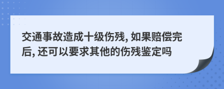交通事故造成十级伤残, 如果赔偿完后, 还可以要求其他的伤残鉴定吗
