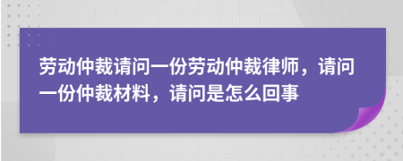 劳动仲裁请问一份劳动仲裁律师，请问一份仲裁材料，请问是怎么回事