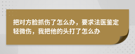 把对方脸抓伤了怎么办，要求法医鉴定轻微伤，我把他的头打了怎么办