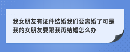 我女朋友有证件结婚我们要离婚了可是我的女朋友要跟我再结婚怎么办